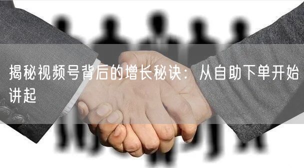 揭秘视频号背后的增长秘诀：从自助下单开始讲起