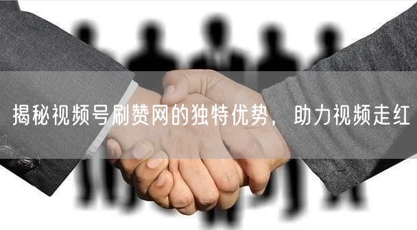 揭秘视频号刷赞网的独特优势，助力视频走红