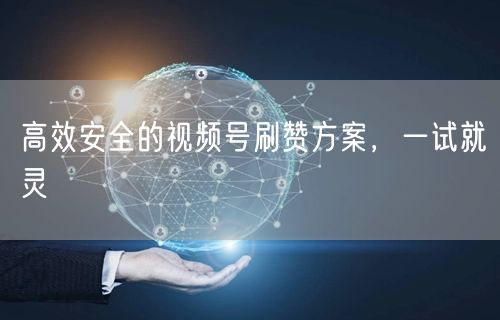 高效安全的视频号刷赞方案，一试就灵